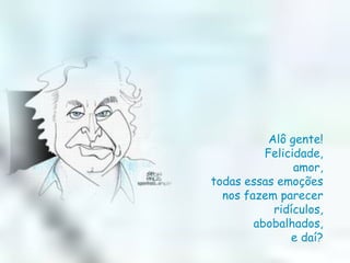 Alô gente!  Felicidade,  amor,  todas essas emoções  nos fazem parecer  ridículos,  abobalhados,  e daí?  