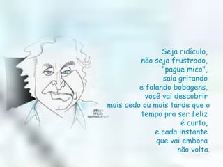 Seja ridículo,  não seja frustrado,  "pague mico",  saia gritando  e falando bobagens,  você vai descobrir  mais cedo ou mais tarde que o tempo pra ser feliz  é curto,  e cada instante  que vai embora  não volta. 