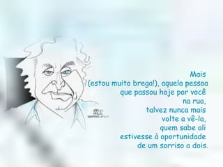 Mais  (estou muito brega!), aquela pessoa  que passou hoje por você  na rua,  talvez nunca mais  volte a vê-la,  quem sabe ali  estivesse à oportunidade  de um sorriso a dois. 