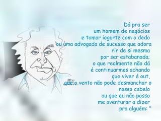 Dá pra ser  um homem de negócios  e tomar iogurte com o dedo  ou uma advogada de sucesso que adora rir de si mesma  por ser estabanada;  o que realmente não dá  é continuarmos achando  que viver é out,  que o vento não pode desmanchar o nosso cabelo  ou que eu não posso  me aventurar a dizer  pra alguém: " 
