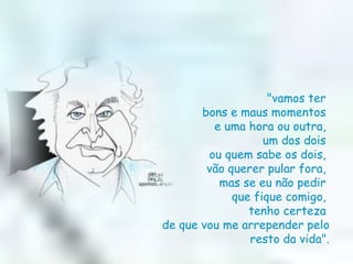 "vamos ter  bons e maus momentos  e uma hora ou outra,  um dos dois  ou quem sabe os dois,  vão querer pular fora,  mas se eu não pedir  que fique comigo,  tenho certeza  de que vou me arrepender pelo resto da vida". 
