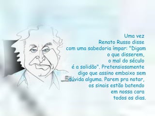 Uma vez  Renato Russo disse  com uma sabedoria ímpar: "Digam o que disserem,  o mal do século  é a solidão". Pretensiosamente  digo que assino embaixo sem dúvida alguma. Parem pra notar,  os sinais estão batendo  em nossa cara  todos os dias. 