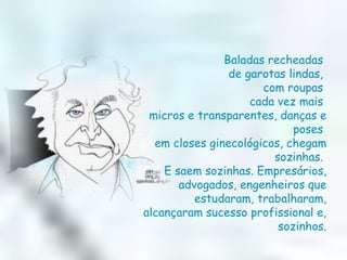 Baladas recheadas  de garotas lindas,  com roupas  cada vez mais  micros e transparentes, danças e poses  em closes ginecológicos, chegam sozinhas.  E saem sozinhas. Empresários, advogados, engenheiros que estudaram, trabalharam, alcançaram sucesso profissional e, sozinhos. 
