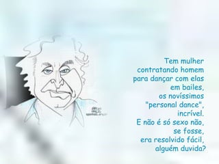 Tem mulher  contratando homem  para dançar com elas  em bailes,  os novíssimos  "personal dance",  incrível.  E não é só sexo não,  se fosse,  era resolvido fácil,  alguém duvida? 