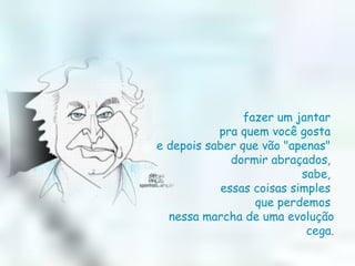 fazer um jantar  pra quem você gosta  e depois saber que vão "apenas"  dormir abraçados,  sabe,  essas coisas simples  que perdemos  nessa marcha de uma evolução cega. 