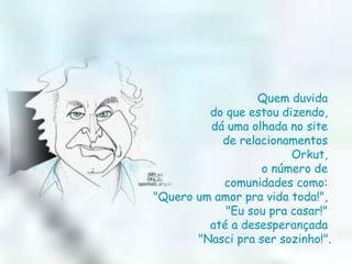 Quem duvida  do que estou dizendo,  dá uma olhada no site  de relacionamentos  Orkut,  o número de  comunidades como:  "Quero um amor pra vida toda!",  "Eu sou pra casar!"  até a desesperançada  "Nasci pra ser sozinho!". 