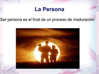 La Persona Ser persona es el final de un proceso de maduración.