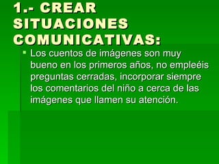 1.- CREAR SITUACIONES COMUNICATIVAS:  Los cuentos de imágenes son muy bueno en los primeros años, no empleéis preguntas cerradas, incorporar siempre los comentarios del niño a cerca de las imágenes que llamen su atención. 
