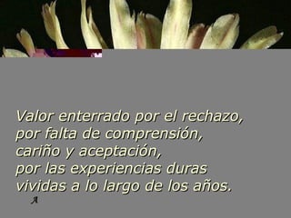 A Valor enterrado por el rechazo, por falta de comprensión, cariño y aceptación, por las experiencias duras v ividas a lo largo de los años. 