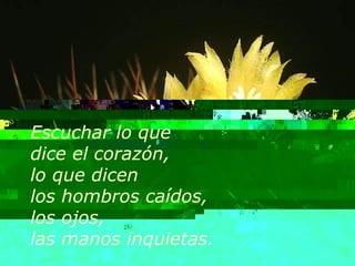 Escuchar lo que  dice el corazón, lo que dicen  los hombros caídos, los ojos,  las manos inquietas. 