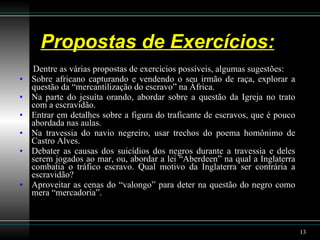 Propostas de Exercícios: Dentre as várias propostas de exercícios possíveis, algumas sugestões: Sobre africano capturando e vendendo o seu irmão de raça, explorar a questão da “mercantilização do escravo” na África. Na parte do jesuíta orando, abordar sobre a questão da Igreja no trato com a escravidão.  Entrar em detalhes sobre a figura do traficante de escravos, que é pouco abordada nas aulas.  Na travessia do navio negreiro, usar trechos do poema homônimo de Castro Alves. Debater as causas dos suicídios dos negros durante a travessia e deles serem jogados ao mar, ou, abordar a lei “Aberdeen” na qual a Inglaterra combatia o tráfico escravo. Qual motivo da Inglaterra ser contrária a escravidão?  Aproveitar as cenas do “valongo” para deter na questão do negro como mera “mercadoria”. 