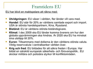 Framtidens EU EU har blivit en maktspelare att räkna med; Utvidgningen:  EU växer i världen, fler länder vill vara med. Handel : EU står för 20% av världens samlade export och import. USA är största handelspartnern, Kina, Ryssland. Bistånd:  EU är världens största biståndsgivare. Klimat : I dec 2009 ska EU länder komma överens om hur den globala uppvärmningen ska hindras. År 2020 ska EU ha minskat sina utsläpp till 20%. Euron : Tillsammans med dollarna är den världens största valuta. Viktig reservvaluta i centralbanker världen över. Krig och fred : EU bildades för att säkra freden i Europa. Har bildat en särskild europeisk säkerhets- och försvarspolitik.. EU skickar militära och polisiära styrkor till konfliktområden. 