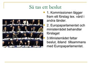 Så tas ett beslut  1. Kommissionen lägger fram ett förslag tex. vård i andra länder. 2. Europaparlamentet och ministerrådet behandlar förslaget 3.Ministerrådet fattar beslut, ibland  tillsammans med Europaparlamentet.  