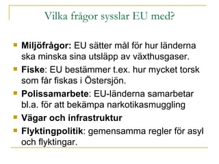 Vilka frågor sysslar EU med? Miljöfrågor:  EU sätter mål för hur länderna ska minska sina utsläpp av växthusgaser. Fiske : EU bestämmer t.ex. hur mycket torsk som får fiskas i Östersjön. Polissamarbete : EU-länderna samarbetar bl.a. för att bekämpa narkotikasmuggling Vägar och infrastruktur Flyktingpolitik : gemensamma regler för asyl och flyktingar.  