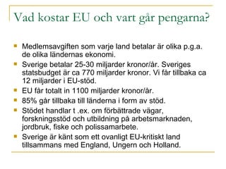 Vad kostar EU och vart går pengarna? Medlemsavgiften som varje land betalar är olika p.g.a. de olika ländernas ekonomi. Sverige betalar 25-30 miljarder kronor/år. Sveriges statsbudget är ca 770 miljarder kronor. Vi får tillbaka ca 12 miljarder i EU-stöd. EU får totalt in 1100 miljarder kronor/år. 85% går tillbaka till länderna i form av stöd.  Stödet handlar t .ex. om förbättrade vägar, forskningsstöd och utbildning på arbetsmarknaden, jordbruk, fiske och polissamarbete. Sverige är känt som ett ovanligt EU-kritiskt land tillsammans med England, Ungern och Holland.  