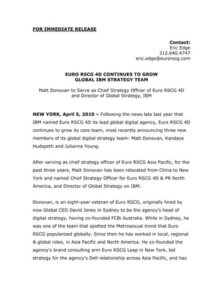 FOR IMMEDIATE RELEASE


                                                              Contact:
                                                              Eric Edge
                                                          312.640.4747
                                                eric.edge@eurorscg.com


               EURO RSCG 4D CONTINUES TO GROW
                  GLOBAL IBM STRATEGY TEAM

  Matt Donovan to Serve as Chief Strategy Officer of Euro RSCG 4D
               and Director of Global Strategy, IBM



NEW YORK, April 5, 2010 – Following the news late last year that
IBM named Euro RSCG 4D its lead global digital agency, Euro RSCG 4D
continues to grow its core team, most recently announcing three new
members of its global digital strategy team: Matt Donovan, Kandace
Hudspeth and Julianna Young.


After serving as chief strategy officer of Euro RSCG Asia Pacific, for the
past three years, Matt Donovan has been relocated from China to New
York and named Chief Strategy Officer for Euro RSCG 4D & PR North
America, and Director of Global Strategy on IBM.


Donovan, is an eight-year veteran of Euro RSCG, originally hired by
now Global CEO David Jones in Sydney to be the agency's head of
digital strategy, having co-founded FCBi Australia. While in Sydney, he
was one of the team that spotted the Metrosexual trend that Euro
RSCG popularized globally. Since then he has worked in local, regional
& global roles, in Asia Pacific and North America. He co-founded the
agency's brand consulting arm Euro RSCG Leap in New York, led
strategy for the agency's Dell relationship across Asia Pacific, and has
 