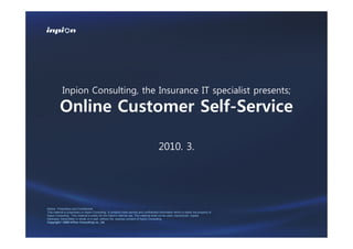 Inpion Consulting, the Insurance IT specialist presents;

          Online Customer Self-Service

                                                                                             2010. 3.




Notice : Proprietary and Confidential
This material is proprietary to Inpion Consulting. It contains trade secrets and confidential information which is solely the property of
Inpion Consulting. This material is solely for the Client’s internal use. This material shall not be used, reproduced, copied,
disclosed, transmitted, in whole or in part, without the express consent of Inpion Consulting.
Copyright ! 2009 InPion Consulting co., ltd.
 