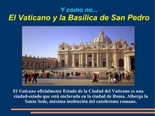Y como no... El Vaticano y la Basílica de San Pedro El  Vaticano  oficialmente Estado de la Ciudad del Vaticano es una ciudad-estado que está enclavada en la ciudad de Roma. Alberga la Santa Sede, máxima institución del catolicismo romano. 