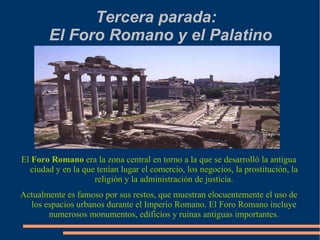 Tercera parada:  El Foro Romano y el Palatino El  Foro Romano  era la zona central en torno a la que se desarrolló la antigua ciudad y en la que tenían lugar el comercio, los negocios, la prostitución, la religión y la administración de justicia. Actualmente es famoso por sus restos, que muestran elocuentemente el uso de los espacios urbanos durante el Imperio Romano. El Foro Romano incluye numerosos monumentos, edificios y ruinas antiguas importantes. 