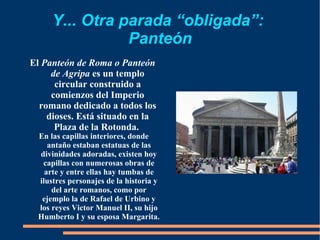Y... Otra parada “obligada”:  Panteón El  Panteón de Roma o Panteón de Agripa  es un templo circular construido a comienzos del Imperio romano dedicado a todos los dioses. Está situado en la Plaza de la Rotonda.  En las capillas interiores, donde antaño estaban estatuas de las divinidades adoradas, existen hoy capillas con numerosas obras de arte y entre ellas hay tumbas de ilustres personajes de la historia y del arte romanos, como por ejemplo la de Rafael de Urbino y los reyes Victor Manuel II, su hijo Humberto I y su esposa Margarita. 