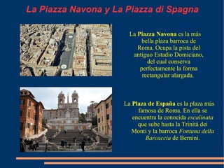 La Piazza Navona y La Piazza di Spagna La  Piazza Navona  es la más bella plaza barroca de Roma. Ocupa la pista del antiguo Estadio Domiciano, del cual conserva perfectamente la forma rectangular alargada.  La  Plaza de España  es la plaza más famosa de Roma. En ella se encuentra la conocida  escalinata  que sube hasta la Trinità dei Monti y la barroca  Fontana della Barcaccia  de Bernini . 