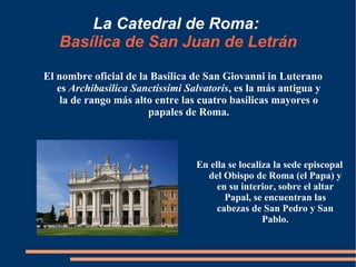 La Catedral de Roma:   Basílica de San Juan de Letrán El nombre oficial de la Basílica de San Giovanni in Luterano es  Archibasilica Sanctissimi Salvatoris , es la más antigua y la de rango más alto entre las cuatro basílicas mayores o papales de Roma. En ella se localiza la sede episcopal del Obispo de Roma (el Papa) y en su interior, sobre el altar Papal, se encuentran las cabezas de San Pedro y San Pablo. 