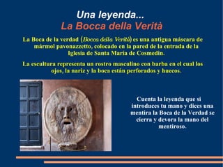 Una leyenda...   La Bocca della Verità La Boca de la verdad ( Bocca della Verità ) es una antigua máscara de mármol pavonazzetto, colocado en la pared de la entrada de la Iglesia de Santa María de Cosmedin. La escultura representa un rostro masculino con barba en el cual los ojos, la nariz y la boca están perforados y huecos. Cuenta la leyenda que si introduces tu mano y dices una mentira la Boca de la Verdad se cierra y devora la mano del mentiroso. 