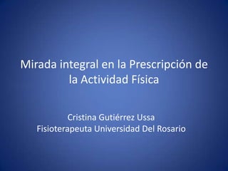 Mirada integral en la Prescripción de la Actividad Física Cristina Gutiérrez Ussa Fisioterapeuta Universidad Del Rosario 