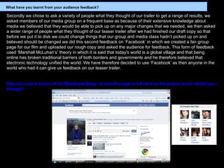 Secondly we chose to ask a variety of people what they thought of our trailer to get a range of results, we asked members of our media group on a frequent base as because of their extensive knowledge about media we believed that they would be able to pick up on any major changes that we needed, we then asked a wider range of people what they thought of our teaser trailer after we had finished our draft copy so that before we put it to disk we could change things that our group and media class hadn’t picked up on and believed should be changed we did this second feedback on ‘Facebook’ in which we created a fan group page for our film and uploaded our rough copy and asked the audience for feedback. This form of feedback used ‘Marshall McLuhan’s’ theory in which it is said that today's world is a global village and that being online has broken traditional barriers of both borders and governments and he therefore believed that electronic technology unified the world. We have therefore decided to use ‘Facebook’ as then anyone in the world who had it can give us feedback on our teaser trailer. Below is a print screen of the ‘Facebook’ page, to view the page in full click on the picture and it will link you through!! What have you learnt from your audience feedback? 