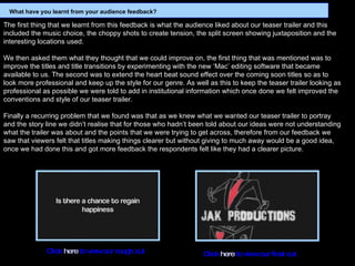 The first thing that we learnt from this feedback is what the audience liked about our teaser trailer and this included the music choice, the choppy shots to create tension, the split screen showing juxtaposition and the interesting locations used.    We then asked them what they thought that we could improve on, the first thing that was mentioned was to improve the titles and title transitions by experimenting with the new ‘Mac’ editing software that became available to us. The second was to extend the heart beat sound effect over the coming soon titles so as to look more professional and keep up the style for our genre. As well as this to keep the teaser trailer looking as professional as possible we were told to add in institutional information which once done we felt improved the conventions and style of our teaser trailer.    Finally a recurring problem that we found was that as we knew what we wanted our teaser trailer to portray and the story line we didn’t realise that for those who hadn’t been told about our ideas were not understanding what the trailer was about and the points that we were trying to get across, therefore from our feedback we saw that viewers felt that titles making things clearer but without giving to much away would be a good idea, once we had done this and got more feedback the respondents felt like they had a clearer picture.   Click  here  to view our rough cut Click  here  to view our final cut What have you learnt from your audience feedback? 