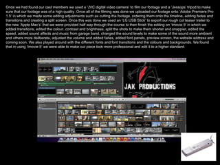 Once we had found our cast members we used a ‘JVC digital video camera’ to film our footage and a ‘Jessops’ tripod to make sure that our footage was of a high quality. Once all of the filming was done we uploaded our footage onto ‘Adobe Premiere Pro 1.5’ in which we made some editing adjustments such as cutting the footage, ordering them onto the timeline, adding fades and transitions and creating a split screen. Once this was done we used an ‘LG USB Stick’ to export our rough cut teaser trailer to the new ‘Apple Mac’s’ that we were provided half way through the course to then finish the editing on ‘Imovie 9’ in which we added transitions, edited the colour, contrast and brightness, split the shots to make them shorter and snappier, edited the speed, added sound affects and music from garage band, changed the sound levels to make some of the sound more ambient and others more deliberate, adjusted the volume and added fades, added font panels, preview screen, the website address and coming soon. We also played around with the different fonts and font transitions and the colours and backgrounds. We found that in using ‘Imovie 9’ we were able to make our piece look more professional and edit it to a higher standard.  