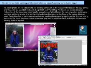 To create photos for our website and our ancillary tasks such as the magazine front cover, the DVD cover, and the poster we used both ‘Adobe Indesign CS4’ and ‘Paint Shop Pro’ to edit our photos. We used ‘Adobe’ to edit the colour and brightness for example making the blue on the main characters jacket stand out more and the character brighter than the background to make her the focus of the picture. We then used ‘Paint Shop Pro’ to blend photos together and used the background eraser to add the ‘Empire’ logo to the photo. We found that these programmes were very easy to experiment with and adjust the photos in the way that was wanted. How did you use media technologies in the construction and research, planning and evaluation stages? 