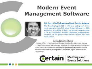 Modern Event Management Software Rick Borry, Chief Software Architect, Certain Software After founding Register123 in 1998 as a leading early online event registration tool, Rick joined Certain Software in a 2001 acquisition. Since 2005, Dr. Borry has been an active member of the APEX Technology Advisory Committee, developing XML standards for the group travel industry through the Open Travel Alliance. About Certain Software ,[object Object]