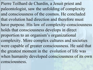After millions of years, the first prokaryotic unicellular organisms bubbled into existence among organic chemical soups. Then came eukaryotic cells, then multicellular organisms, which grew larger, more complex, able to react to more stimuli in more interesting ways. Then proto-hominids evolved to the first self-conscious organisms on the planet. This biological or Darwinian evolution occurs much faster than geologic evolution of the planet. 