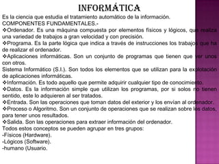 Informática Es la ciencia que estudia el tratamiento automático de la información.COMPONENTES FUNDAMENTALES.-Ordenador. Es una máquina compuesta por elementos físicos y lógicos, que realiza una variedad de trabajos a gran velocidad y con precisión.