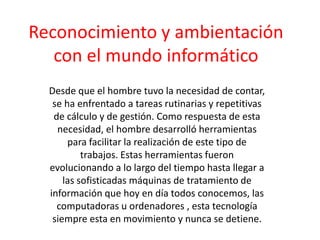 Reconocimiento y ambientación con el mundo informático Desde que el hombre tuvo la necesidad de contar, se ha enfrentado a tareas rutinarias y repetitivas de cálculo y de gestión. Como respuesta de esta necesidad, el hombre desarrolló herramientas para facilitar la realización de este tipo de trabajos. Estas herramientas fueron evolucionando a lo largo del tiempo hasta llegar a las sofisticadas máquinas de tratamiento de información que hoy en día todos conocemos, las computadoras u ordenadores , esta tecnología siempre esta en movimiento y nunca se detiene. 