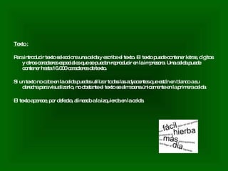 Texto : Para introducir texto selecciona una celda y escribe el texto. El texto puede contener letras, dígitos y otros caracteres especiales que se puedan reproducir en la impresora. Una celda puede contener hasta 16.000 caracteres de texto.  Si un texto no cabe en la celda puedes utilizar todas las adyacentes que están en blanco a su derecha para visualizarlo, no obstante el texto se almacena únicamente en la primera celda.  El texto aparece, por defecto, alineado a la izquierda en la celda.  