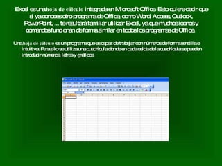 Excel es una  hoja de cálculo  integrada en Microsoft Office. Esto quiere decir que si ya conoces otro programa de Office, como Word, Access, Outlook, PowerPoint, ... te resultará familiar utilizar Excel, ya que muchos iconos y comandos funcionan de forma similar en todos los programas de Office.  Una  hoja de cálculo  es un programa que es capaz de trabajar con números de forma sencilla e intuitiva. Para ello se utiliza una cuadrícula donde en cada celda de la cuadrícula se pueden introducir números, letras y gráficos.  