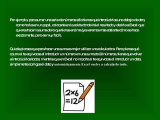 Por ejemplo, para sumar una serie de números sólo tienes que introducirlos uno debajo de otro, como harías en un papel, colocarte en la celda donde irá el resultado y decirle a Excel que quieres hacer la suma de lo que tienes encima (ya veremos más adelante cómo se hace exactamente, pero es muy fácil). Quizás pienses que para hacer una suma es mejor utilizar una calculadora. Pero piensa qué ocurre si te equivocas al introducir un número en una suma de 20 números, tienes que volver a introducirlos todos; mientras que en Excel no importa si te equivocas al introducir un dato, simplemente corriges el dato y  automáticamente Excel vuelve a calcularlo todo . 