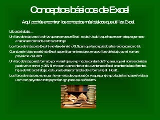 Conceptos básicos de Excel Aquí podrás encontrar los conceptos más básicos que utiliza Excel.   Libro de trabajo  Un libro de trabajo es el archivo que creamos con Excel, es decir, todo lo que hacemos en este programa se almacenará formando el libro de trabajo.  Los libros de trabajo de Excel tienen la extensión .XLS para que la computadora los reconozca como tal.  Cuando se inicia una sesión de Excel automáticamente se abre un nuevo libro de trabajo con el nombre provisional de Libro1.  Un libro de trabajo está formado por varias hojas, en principio constará de 3 hojas aunque el número de éstas puede variar entre 1 y 255. Si miras en la parte inferior de la ventana de Excel encontrarás las diferentes hojas del libro de trabajo, cada una de ellas nombradas de la forma Hoja1, Hoja2...  Los libros de trabajo son una gran herramienta de organización, ya que por ejemplo todas las hojas referidas a un mismo proyecto o trabajo podrían agruparse en un sólo libro.  