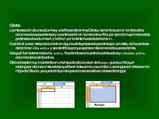 Celdas: La intersección de una columna y una fila se denomina Celda y se nombra con el nombre de la columna a la que pertenece y a continuación el número de su fila, por ejemplo la primera celda pertenece a la columna A y la fila 1 por lo tanto la celda se llama  A1 .  Cuando el cursor está posicionado en alguna celda preparado para trabajar con ésta, dicha celda se denomina  Celda activa  y se identifica porque aparece más remarcada que las demás.  De igual forma tenemos la  fila activa , fila donde se encuentra la celda activa y  columna activa , columna de la celda activa.  Otro concepto muy importante en una hoja de cálculo es el de  Rango , que es un bloque rectangular de una o más celdas que Excel trata como una unidad. Los rangos son vitales en la Hoja de Cálculo, ya que todo tipo de operaciones se realizan a base de rangos. 