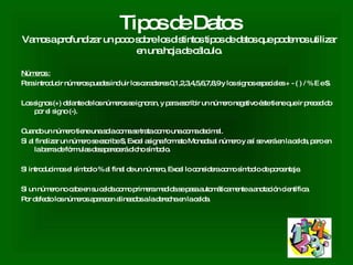 Tipos de Datos Vamos a profundizar un poco sobre los distintos tipos de datos que podemos utilizar en una hoja de cálculo. Números : Para introducir números puedes incluir los caracteres 0,1,2,3,4,5,6,7,8,9 y los signos especiales + - ( ) / % E e $.  Los signos (+) delante de los números se ignoran, y para escribir un número negativo éste tiene que ir precedido por el signo (-).  Cuando un número tiene una sola coma se trata como una coma decimal.  Si al finalizar un número se escribe $, Excel asigna formato Moneda al número y así se verá en la celda, pero en la barra de fórmulas desaparecerá dicho símbolo.  Si introducimos el símbolo % al final de un número, Excel lo considera como símbolo de porcentaje.  Si un número no cabe en su celda como primera medida se pasa automáticamente a anotación científica.  Por defecto los números aparecen alineados a la derecha en la celda.  