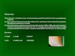 Fecha u hora : Para introducir una fecha u hora, no tienes más que escribirla de la forma en que deseas que aparezca.  Al igual que los números (ya que realmente lo son), las fechas y las horas también aparecen alineados a la derecha en la celda.  Cuando introduzcas una fecha comprendida entre los años 1929 y 2029, sólo será necesario introducir los dos últimos dígitos del año, sin embargo para aquellas fechas que no estén comprendidas entre dicho rango, necesariamente deberemos introducir el año completo.  Ejemplos:  1/12/99  1-12-99  2:30 PM  14:30  1/12/99 14:30  12/07/2031  