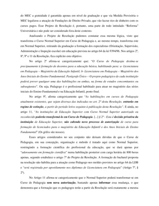 do MEC a gratuidade é garantida apenas em nível de graduação e que via Medida Provisória o
MEC legalizou a atuação de Fundações de Direito Privado, que vão lucrar rios de dinheiro com os
cursos pagos. Esse Projeto de Resolução é, portanto, uma parte do todo intitulado “Reforma”
Universitária e não pode ser considerado fora deste contexto.
       Analisando o Projeto de Resolução pudemos constatar essa mesma lógica, visto que
transforma o Curso Normal Superior em Curso de Pedagogia e, ao mesmo tempo, transforma este
em Normal Superior, retirando da graduação a formação dos especialistas (Orientação, Supervisão,
Administração e Inspeção escolar) em educação prevista no artigo 64 da lei 9394/96. Nos artigos 2º,
8º, 9º e 11 da Resolução, fica explícito este objetivo.
       No artigo 2º afirma-se categoricamente que: “O Curso de Pedagogia destina-se
precipuamente à formação de docentes para a educação básica, habilitando para: a- Licenciatura
em Pedagogia – Magistério da Educação Infantil; b- Licenciatura em Pedagogia – Magistério dos
Anos Iniciais do Ensino Fundamental. Parágrafo Único – O projeto pedagógico de cada instituição
poderá prever qualquer uma das habilitações ou ambas, na forma de estudos concomitantes ou
subseqüentes”. Ou seja, Pedagogo é o profissional habilitado para atuar no magistério das séries
iniciais do Ensino Fundamental e na Educação Infantil, ponto final.
       No artigo 9º, afirma categoricamente que “As habilitações em cursos de Pedagogia
atualmente existentes, que sejam diversas das indicadas no art. 2º desta Resolução, entrarão em
regime de extinção, a partir do período letivo seguinte à publicação desta Resolução”. E ainda, no
artigo 11, “As instituições de Educação Superior com Curso Normal Superior autorizado ou
reconhecido poderão transformá-lo em Curso de Pedagogia. [...] § 2º - Esta é decisão privativa da
instituição de Educação Superior, não cabendo novo processo de autorização de curso para
formação de licenciados para o magistério da Educação Infantil e dos Anos Iniciais do Ensino
Fundamental” (Os grifos são nossos).
       Esses artigos considerados no seu conjunto não deixam dúvidas de que o Curso de
Pedagogia, em sua concepção, organização e método é tratado aqui como Normal Superior,
restringindo a formação científica do profissional da educação, que se dará apenas por
“adensamento em formação científica” numa habilitação posterior com carga horária de 800 horas
apenas, segundo estabelece o artigo 7º do Projeto de Resolução. A formação do bacharel proposta
na resolução não habilita para a atuação como Pedagogo nos moldes previstos no artigo 64 da LDB
e “será registrada por apostilamento nos diplomas de Licenciatura em Pedagogia” (Artigo 7º, §
2º).
       No Artigo 11 afirma-se categoricamente que o Normal Superior poderá transformar-se em
Curso de Pedagogia sem nova autorização, bastando apenas informar essa mudança, o que
demonstra que a formação que os pedagogos terão a partir da Resolução será exatamente a mesma
 