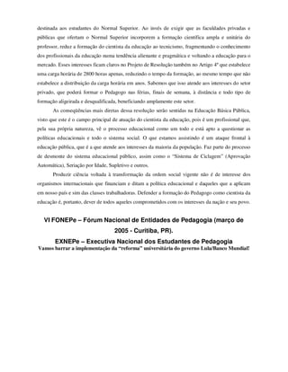 destinada aos estudantes do Normal Superior. Ao invés de exigir que as faculdades privadas e
públicas que ofertam o Normal Superior incorporem a formação científica ampla e unitária do
professor, reduz a formação do cientista da educação ao tecnicismo, fragmentando o conhecimento
dos profissionais da educação numa tendência alienante e pragmática e voltando a educação para o
mercado. Esses interesses ficam claros no Projeto de Resolução também no Artigo 4º que estabelece
uma carga horária de 2800 horas apenas, reduzindo o tempo da formação, ao mesmo tempo que não
estabelece a distribuição da carga horária em anos. Sabemos que isso atende aos interesses do setor
privado, que poderá formar o Pedagogo nas férias, finais de semana, à distância e todo tipo de
formação aligeirada e desqualificada, beneficiando amplamente este setor.
       As conseqüências mais diretas dessa resolução serão sentidas na Educação Básica Pública,
visto que este é o campo principal de atuação do cientista da educação, pois é um profissional que,
pela sua própria natureza, vê o processo educacional como um todo e está apto a questionar as
políticas educacionais e todo o sistema social. O que estamos assistindo é um ataque frontal à
educação pública, que é a que atende aos interesses da maioria da população. Faz parte do processo
de desmonte do sistema educacional público, assim como o “Sistema de Ciclagem” (Aprovação
Automática), Seriação por Idade, Supletivo e outros.
       Produzir ciência voltada à transformação da ordem social vigente não é de interesse dos
organismos internacionais que financiam e ditam a política educacional e daqueles que a aplicam
em nosso país e sim das classes trabalhadoras. Defender a formação do Pedagogo como cientista da
educação é, portanto, dever de todos aqueles comprometidos com os interesses da nação e seu povo.


   VI FONEPe – Fórum Nacional de Entidades de Pedagogia (março de
                                    2005 - Curitiba, PR).
        EXNEPe – Executiva Nacional dos Estudantes de Pedagogia
Vamos barrar a implementação da “reforma” universitária do governo Lula/Banco Mundial!
 