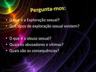 Pergunta-mos:O que é a Exploração sexual?Que tipos de exploração sexual existem?O que é o abuso sexual?Quais os abusadores e vítimas?Quais são as consequências?