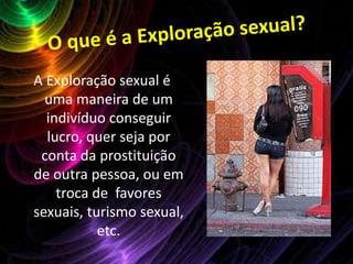 O que é a Exploração sexual?A Exploração sexual é uma maneira de um indivíduo conseguir lucro, quer seja por conta da prostituição de outra pessoa, ou em troca de  favores sexuais, turismo sexual, etc. 