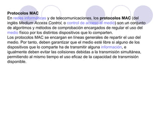Protocolos MAC En  redes informáticas  y de telecomunicaciones, los  protocolos MAC  (del inglés  Medium Access Control,  o  control de acceso al medio ) son un conjunto de algoritmos y métodos de comprobación encargados de regular el uso del  medio  físico por los distintos dispositivos que lo comparten. Los protocolos MAC se encargan en líneas generales de repartir el uso del medio. Por tanto, deben garantizar que el medio esté libre si alguno de los dispositivos que lo comparte ha de transmitir alguna  información , e igualmente deben evitar las colisiones debidas a la transmisión simultánea, permitiendo al mismo tiempo el uso eficaz de la capacidad de transmisión disponible. 