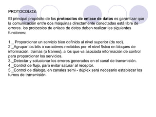 PROTOCOLOS: El principal propósito de los  protocolos de enlace de datos  es garantizar que la comunicación entre dos máquinas directamente conectadas está libre de errores. los protocolos de enlace de datos deben realizar las siguientes funciones: 1._ Proporcionar un servicio bien definido al nivel superior (de red).  2._Agrupar los bits o caracteres recibidos por el nivel físico en bloques de información, tramas (o frames), a los que va asociada información de control para proporcionar los servicios.  3._Detectar y solucionar los errores generados en el canal de transmisión.  4._Control de flujo, para evitar saturar al receptor.  5._Control de diálogo, en canales semi - dúplex será necesario establecer los turnos de transmisión. 