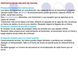 PROTOCOLOS DE ENLACE DE DATOS: Protocolo simplex sin restricciones: Los datos se transmiten en una dirección, las capas de red en el transmisor y receptor siempre están listas, el  tiempo  de procesamiento puede ignorarse, espacio infinito de buffer, canal libre errores. Dos  procedimientos  diferentes, uno transmisor y uno receptor que se ejecutan en la capas de enlace. Transmisor solo envía datos a la línea, obtiene un paquete de la capa de red, construye un frame de salida y lo envía a su destino. Receptor espera la llegada de un frame. Protocolo simplex de parada y espera: El receptor no es capaz de procesar datos de entrada con una rapidez infinita Receptor debe proporcionar realimentación al transmisor, el transmisor envía un frame y luego espera acuse antes de continuar. Protocolo simplex para un canal ruidoso: Canal presenta errores, los frame pueden llegar dañados o perderse por completo Agregar un temporizador, falla si el frame de acuse se pierde pues se retransmitirá el frame. Se debe agregar un numero de secuencia en el encabezado de cada frame que se envía. 